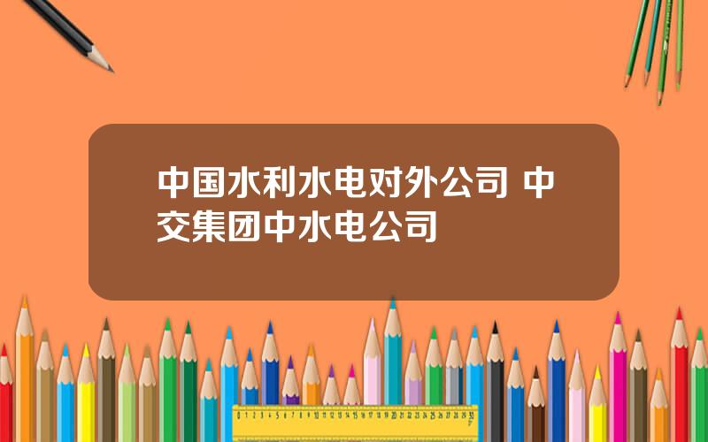 中国水利水电对外公司 中交集团中水电公司